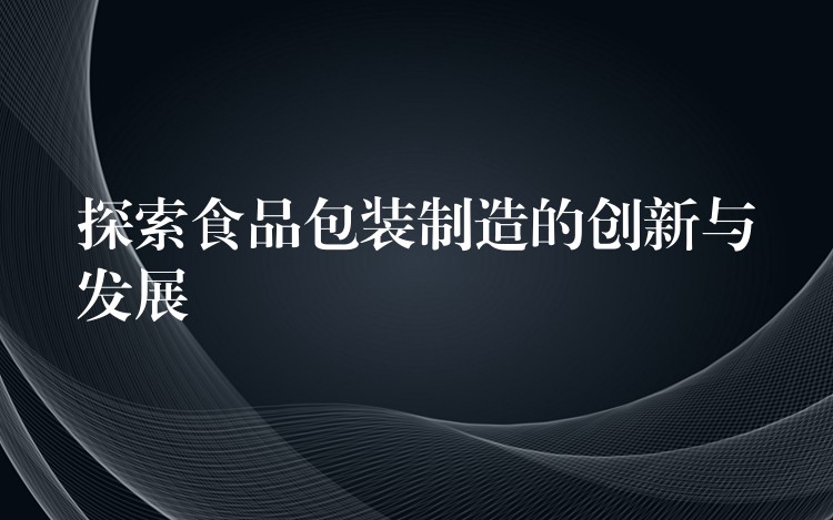 探索食品包裝制造的創(chuàng)新與發(fā)展