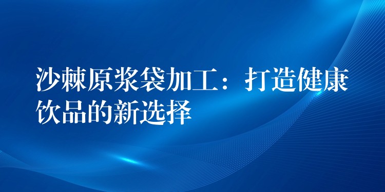 沙棘原漿袋加工：打造健康飲品的新選擇