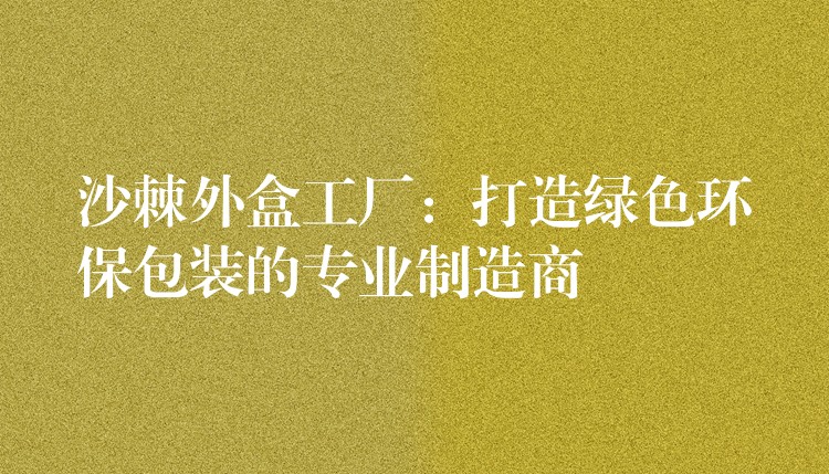 沙棘外盒工廠:打造綠色環(huán)保包裝的專業(yè)制造商 沙棘外盒工廠:打造綠色環(huán)保包裝的專業(yè)制造商