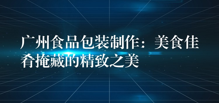 廣州食品包裝制作：美食佳肴掩藏的精致之美