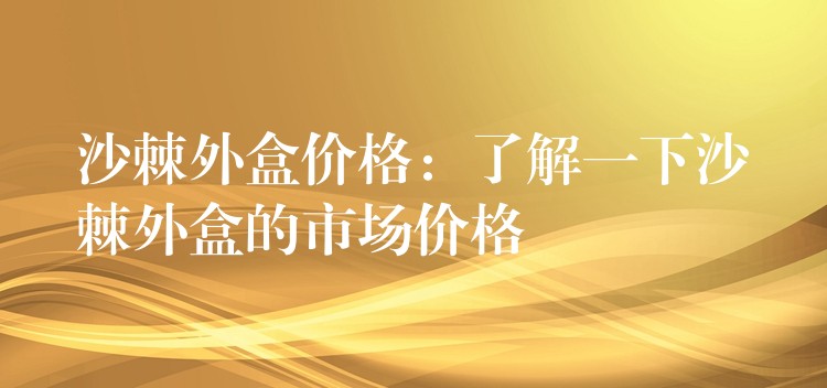 沙棘外盒價格:了解一下沙棘外盒的市場價格 沙棘外盒價格:了解一下沙棘外盒的市場價格