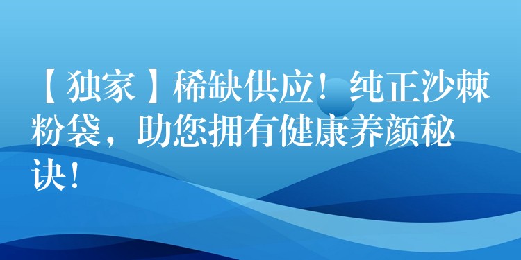 【獨家】稀缺供應！純正沙棘粉袋，助您擁有健康養顏秘訣！