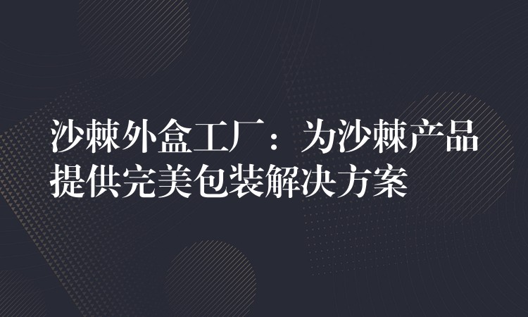 沙棘外盒工廠:為沙棘產品提供完美包裝解決方案 沙棘外盒工廠:為沙棘產品提供完美包裝解決方案