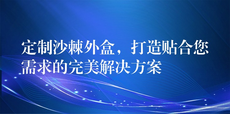 定制沙棘外盒，打造貼合您需求的完美解決方案