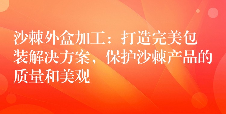 沙棘外盒加工:打造完美包裝解決方案,保護沙棘產品的質量和美觀 沙棘外盒加工:打造完美包裝解決方案,保護沙棘產品的質量和美觀