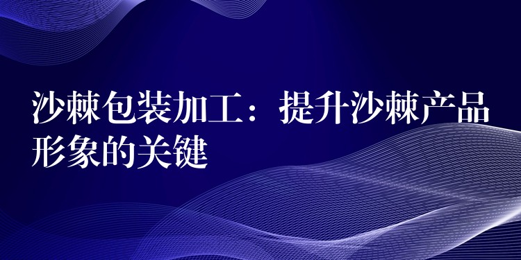 沙棘包裝加工：提升沙棘產品形象的關鍵