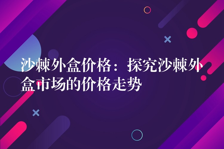 沙棘外盒價格:探究沙棘外盒市場的價格走勢 沙棘外盒價格:探究沙棘外盒市場的價格走勢