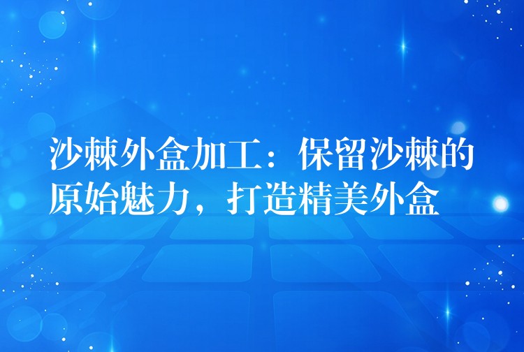 沙棘外盒加工：保留沙棘的原始魅力，打造精美外盒