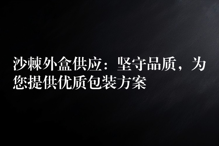 沙棘外盒供應:堅守品質,為您提供優質包裝方案 沙棘外盒供應:堅守品質,為您提供優質包裝方案