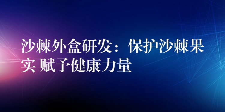 沙棘外盒研發(fā)：保護(hù)沙棘果實(shí) 賦予健康力量