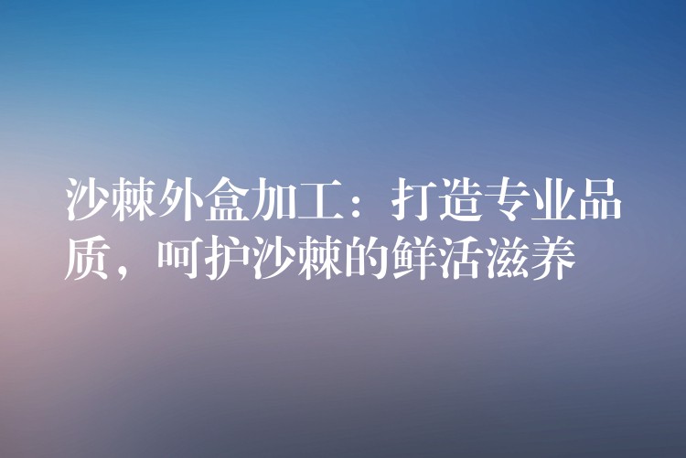 沙棘外盒加工：打造專業品質，呵護沙棘的鮮活滋養