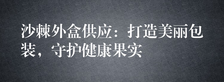 沙棘外盒供應:打造美麗包裝,守護健康果實 沙棘外盒供應:打造美麗包裝,守護健康果實