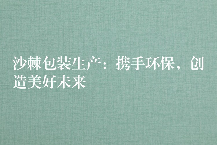 沙棘包裝生產:攜手環保,創造美好未來 沙棘包裝生產:攜手環保,創造美好未來