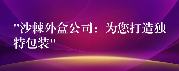 “沙棘外盒公司：為您打造獨(dú)特包裝”