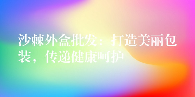 沙棘外盒批發(fā)：打造美麗包裝，傳遞健康呵護(hù)