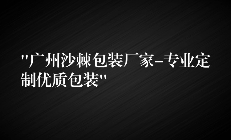 “廣州沙棘包裝廠家-專業定制優質包裝”