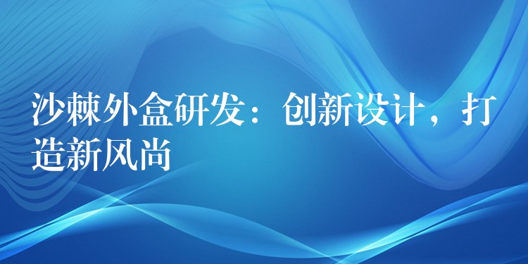 沙棘外盒研發：創新設計，打造新風尚