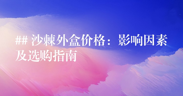 ## 沙棘外盒價格:影響因素及選購指南 ## 沙棘外盒價格:影響因素及選購指南